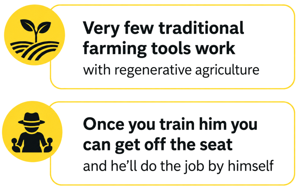Very few traditional farming tools work with regenerative agriculture. Once you train him you can get off the seat and he'll do the job by himself.